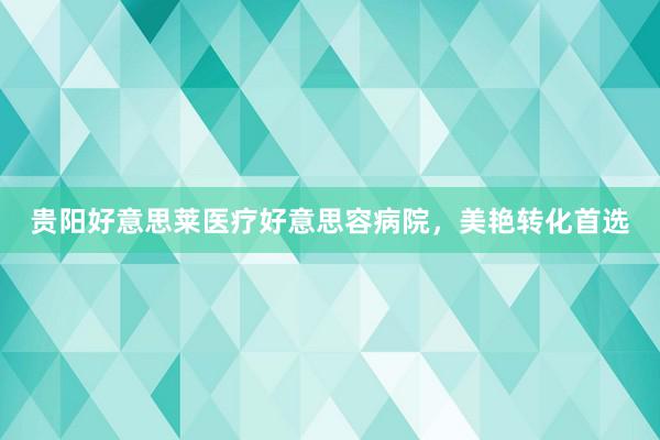 贵阳好意思莱医疗好意思容病院，美艳转化首选